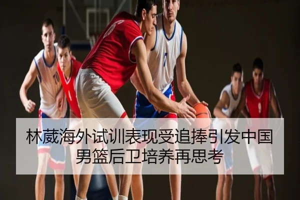 林葳海外试训表现受追捧引发中国男篮后卫培养再思考