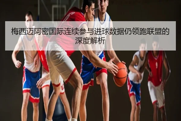 梅西迈阿密国际连续参与进球数据仍领跑联盟的深度解析
