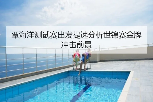覃海洋测试赛出发提速分析世锦赛金牌冲击前景