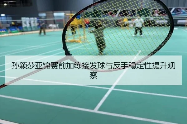 孙颖莎亚锦赛前加练接发球与反手稳定性提升观察