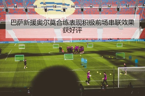巴萨新援奥尔莫合练表现积极前场串联效果获好评