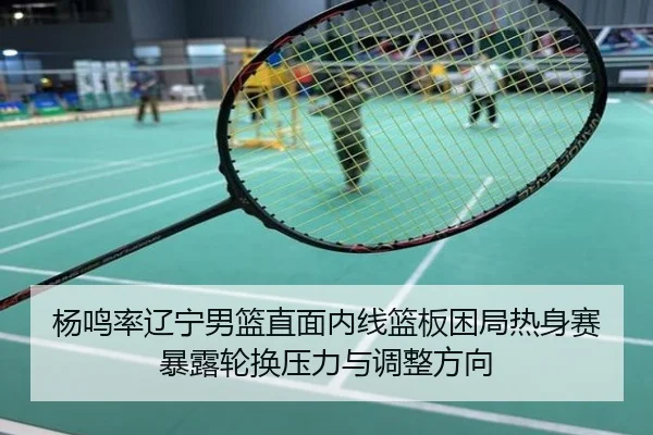 杨鸣率辽宁男篮直面内线篮板困局热身赛暴露轮换压力与调整方向