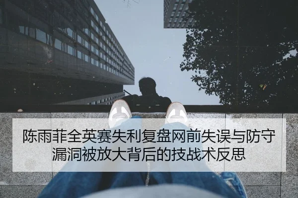 陈雨菲全英赛失利复盘网前失误与防守漏洞被放大背后的技战术反思