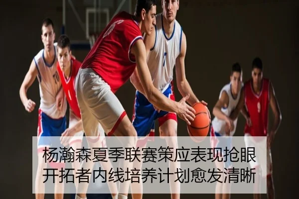 杨瀚森夏季联赛策应表现抢眼 开拓者内线培养计划愈发清晰